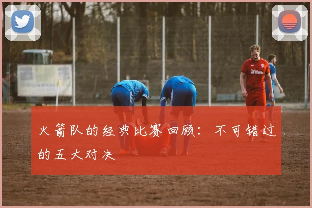 火箭队的经典比赛回顾:不可错过的五大对决