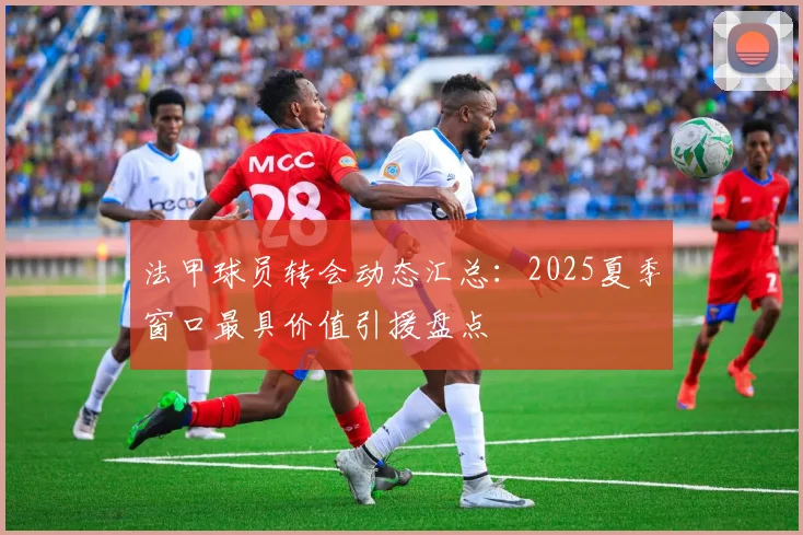 法甲球员转会动态汇总:2025夏季窗口最具价值引援盘点