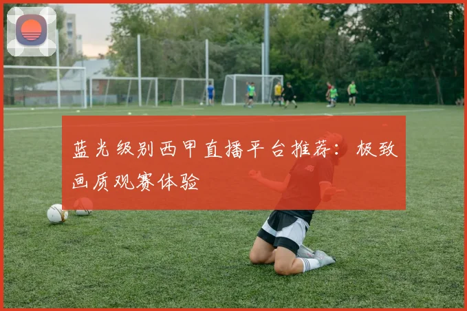 蓝光级别西甲直播平台推荐：极致画质观赛体验