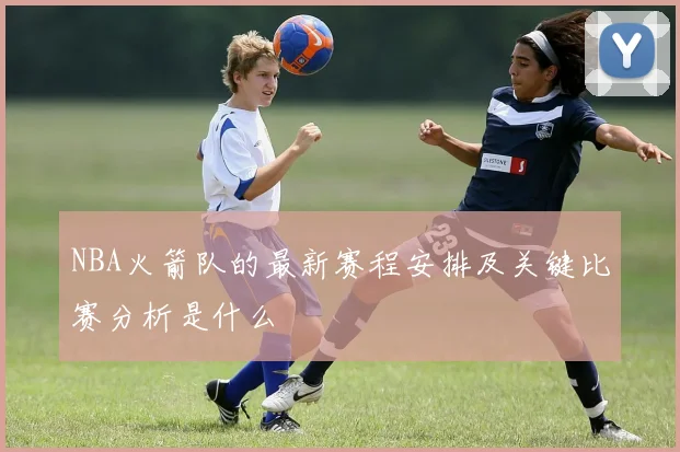 NBA火箭队的最新赛程安排及关键比赛分析是什么