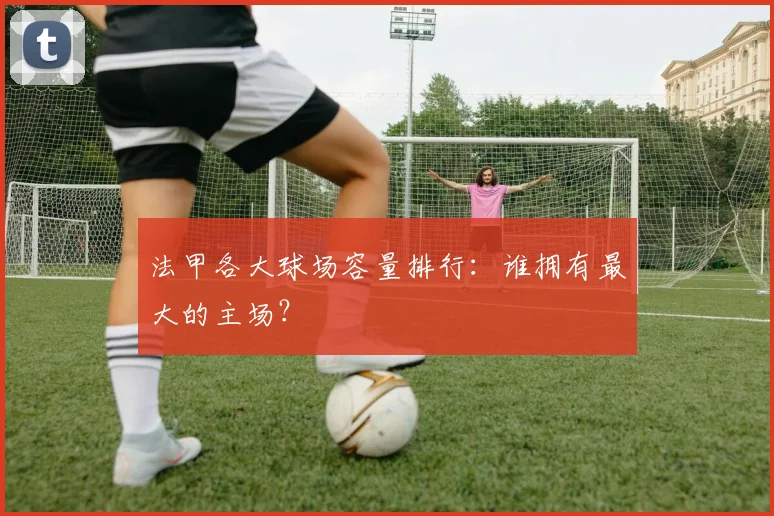 法甲各大球场容量排行：谁拥有最大的主场？