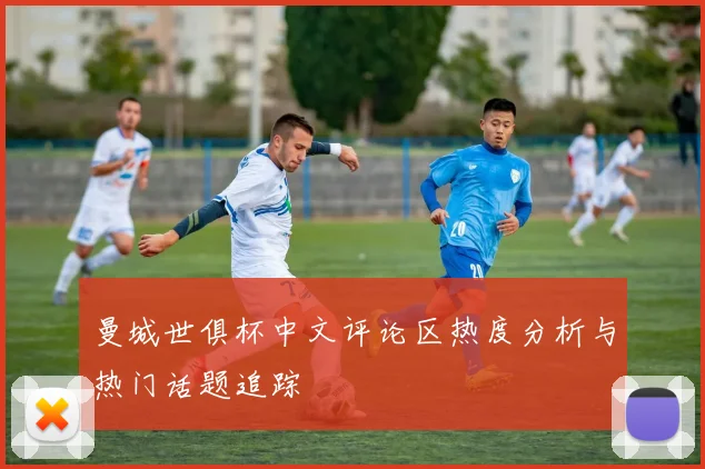曼城世俱杯中文评论区热度分析与热门话题追踪