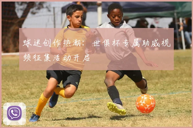 球迷创作热潮:世俱杯专属助威视频征集活动开启
