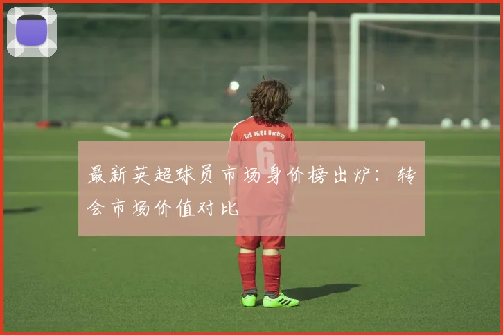 最新英超球员市场身价榜出炉:转会市场价值对比